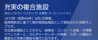 充実の複合施設　1973年（昭和48年）6月1日開業。雇用保険法に基づく勤労者福祉施設として建設された中野サンプラザ。文化複合施設としてホテル・結婚式・コンサート会場・大規模イベントホール・カルチャーセンターの開催・スポーツ施設の運営など充実の施設を備えております。